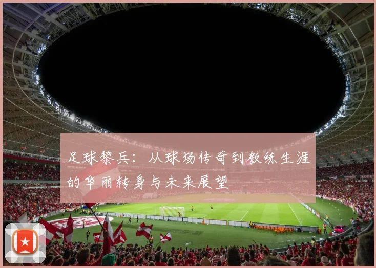 足球黎兵：从球场传奇到教练生涯的华丽转身与未来展望
