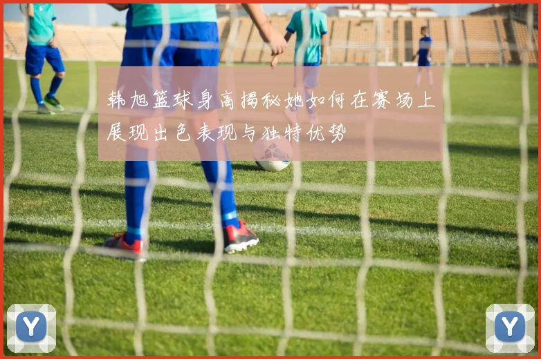 韩旭篮球身高揭秘她如何在赛场上展现出色表现与独特优势
